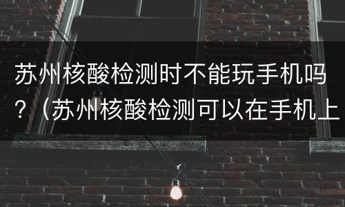 苏州核酸检测时不能玩手机吗?（苏州核酸检测可以在手机上查结果吗）