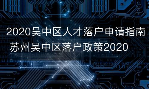 2020吴中区人才落户申请指南 苏州吴中区落户政策2020
