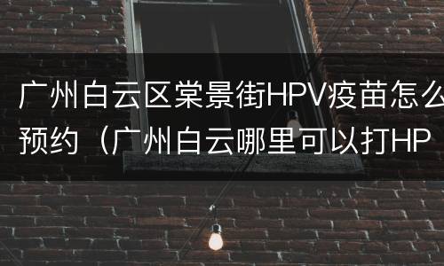 广州白云区棠景街HPV疫苗怎么预约（广州白云哪里可以打HPV疫苗）