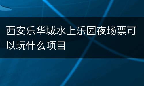 西安乐华城水上乐园夜场票可以玩什么项目