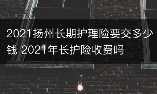 2021扬州长期护理险要交多少钱 2021年长护险收费吗
