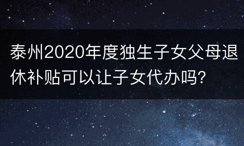 泰州2020年度独生子女父母退休补贴可以让子女代办吗？