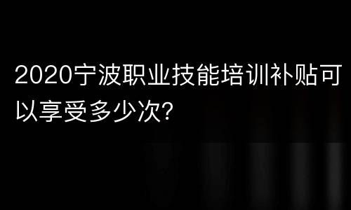 2020宁波职业技能培训补贴可以享受多少次？