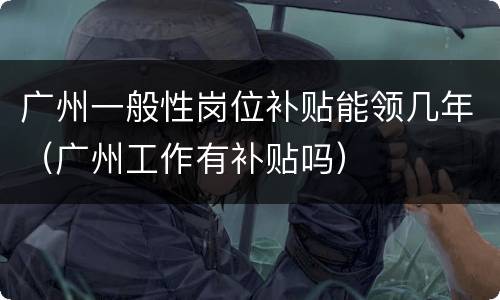 广州一般性岗位补贴能领几年（广州工作有补贴吗）
