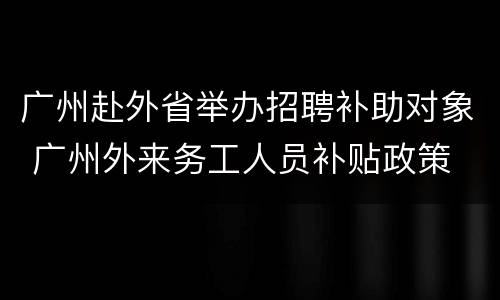 广州赴外省举办招聘补助对象 广州外来务工人员补贴政策