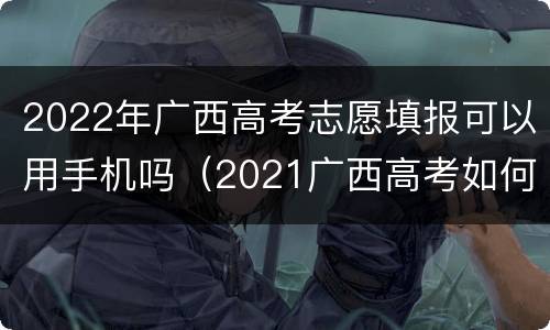 2022年广西高考志愿填报可以用手机吗（2021广西高考如何填报志愿）