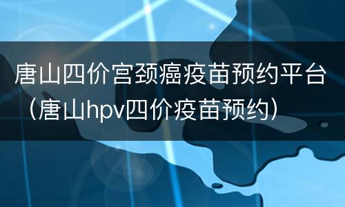 唐山四价宫颈癌疫苗预约平台（唐山hpv四价疫苗预约）