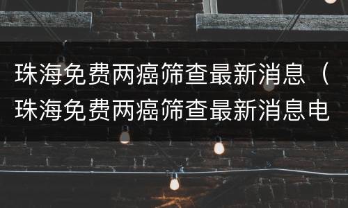珠海免费两癌筛查最新消息（珠海免费两癌筛查最新消息电话）