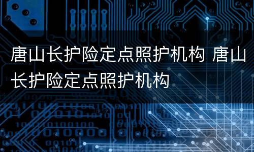 唐山长护险定点照护机构 唐山长护险定点照护机构