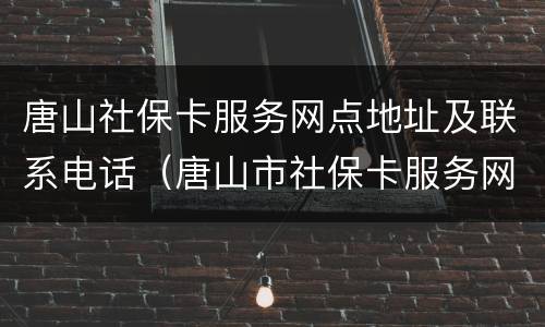 唐山社保卡服务网点地址及联系电话（唐山市社保卡服务网点）