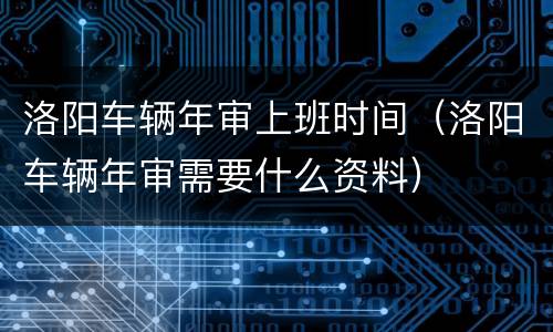 洛阳车辆年审上班时间（洛阳车辆年审需要什么资料）
