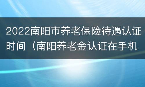 2022南阳市养老保险待遇认证时间（南阳养老金认证在手机上怎样操作）