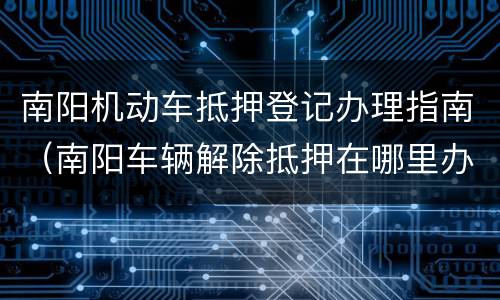 南阳机动车抵押登记办理指南（南阳车辆解除抵押在哪里办）