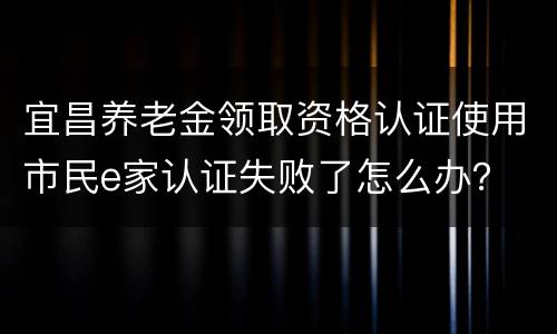 宜昌养老金领取资格认证使用市民e家认证失败了怎么办？