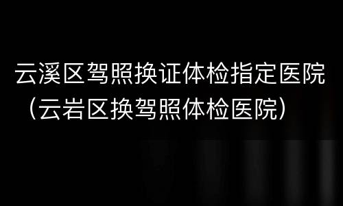 云溪区驾照换证体检指定医院（云岩区换驾照体检医院）