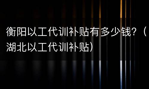 衡阳以工代训补贴有多少钱?（湖北以工代训补贴）