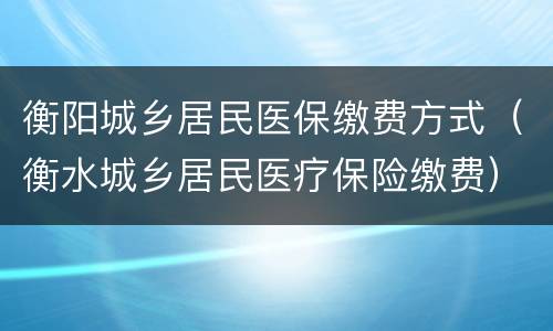衡阳城乡居民医保缴费方式（衡水城乡居民医疗保险缴费）