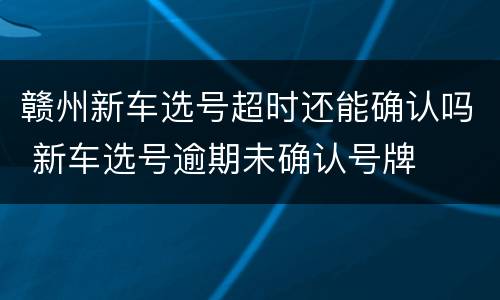 赣州新车选号超时还能确认吗 新车选号逾期未确认号牌