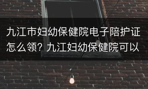 九江市妇幼保健院电子陪护证怎么领? 九江妇幼保健院可以陪产吗