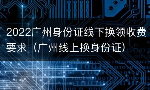 2022广州身份证线下换领收费要求（广州线上换身份证）