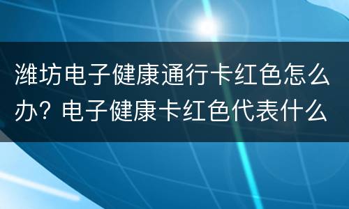 潍坊电子健康通行卡红色怎么办? 电子健康卡红色代表什么