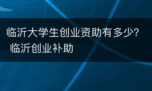 临沂大学生创业资助有多少？ 临沂创业补助