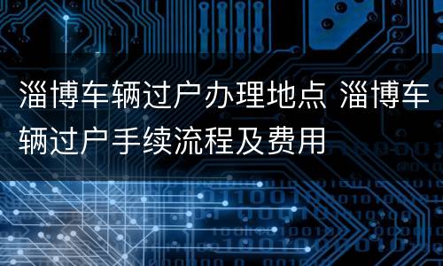 淄博车辆过户办理地点 淄博车辆过户手续流程及费用