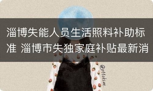 淄博失能人员生活照料补助标准 淄博市失独家庭补贴最新消息
