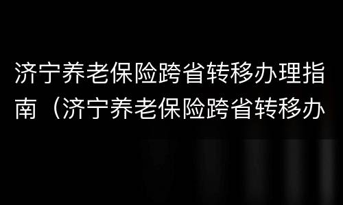 济宁养老保险跨省转移办理指南（济宁养老保险跨省转移办理指南最新）
