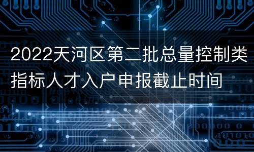 2022天河区第二批总量控制类指标人才入户申报截止时间