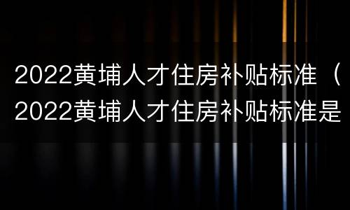 2022黄埔人才住房补贴标准（2022黄埔人才住房补贴标准是多少）