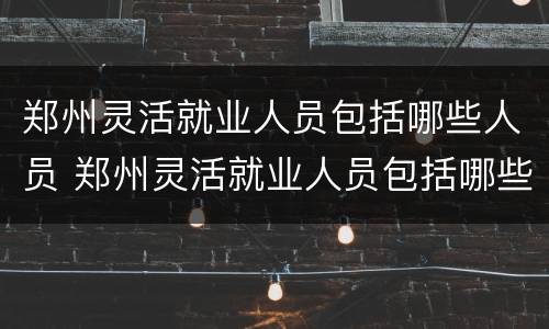 郑州灵活就业人员包括哪些人员 郑州灵活就业人员包括哪些人员类型