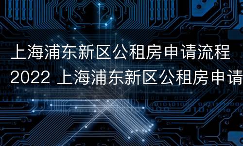上海浦东新区公租房申请流程2022 上海浦东新区公租房申请流程2022咨询电话
