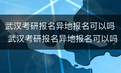 武汉考研报名异地报名可以吗 武汉考研报名异地报名可以吗知乎