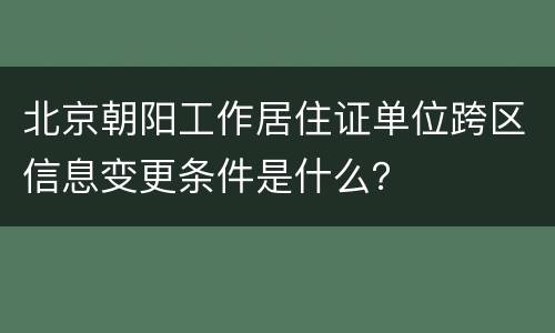 北京朝阳工作居住证单位跨区信息变更条件是什么？