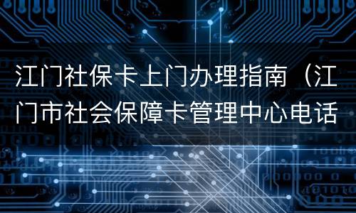 江门社保卡上门办理指南（江门市社会保障卡管理中心电话）