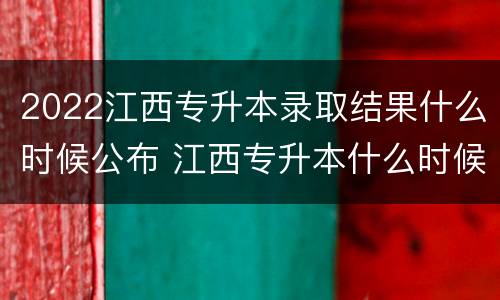 2022江西专升本录取结果什么时候公布 江西专升本什么时候开始录取