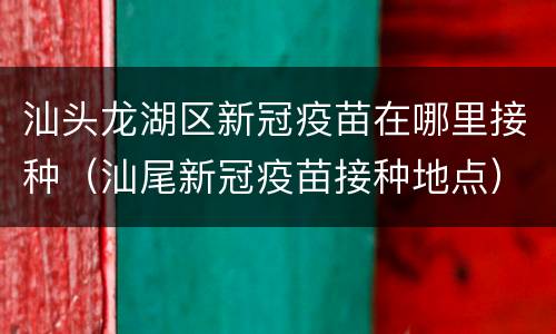 汕头龙湖区新冠疫苗在哪里接种（汕尾新冠疫苗接种地点）