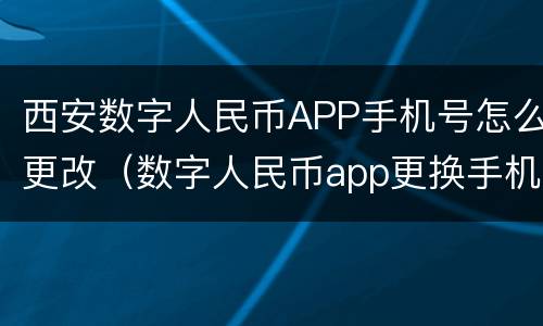 西安数字人民币APP手机号怎么更改（数字人民币app更换手机号）