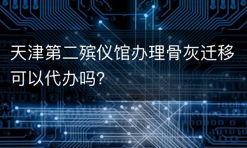 天津第二殡仪馆办理骨灰迁移可以代办吗？
