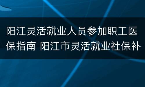 阳江灵活就业人员参加职工医保指南 阳江市灵活就业社保补贴