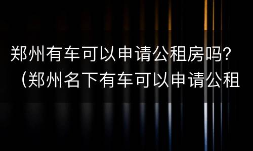 郑州有车可以申请公租房吗？（郑州名下有车可以申请公租房吗）