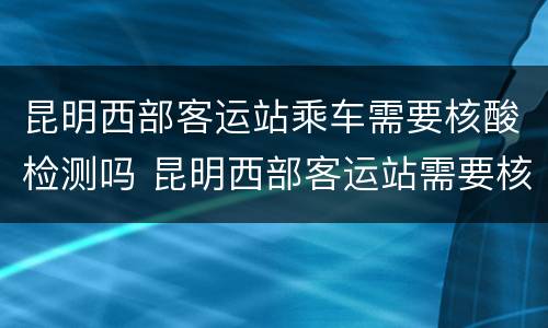 昆明西部客运站乘车需要核酸检测吗 昆明西部客运站需要核酸检测吗?