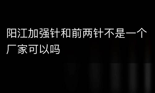 阳江加强针和前两针不是一个厂家可以吗