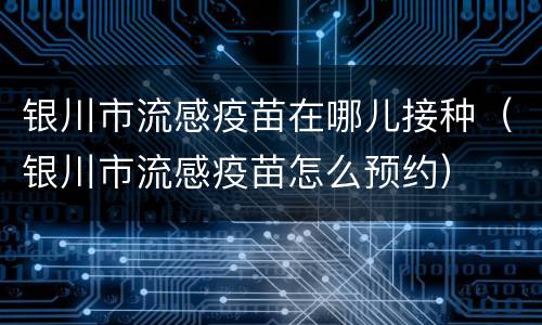 银川市流感疫苗在哪儿接种（银川市流感疫苗怎么预约）