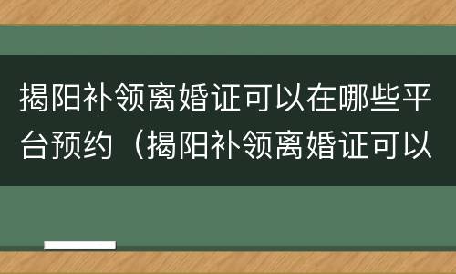 揭阳补领离婚证可以在哪些平台预约（揭阳补领离婚证可以在哪些平台预约领取）
