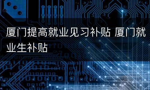 厦门提高就业见习补贴 厦门就业生补贴