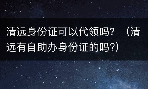清远身份证可以代领吗？（清远有自助办身份证的吗?）