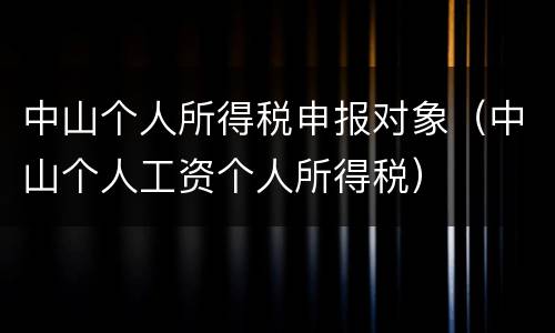 中山个人所得税申报对象（中山个人工资个人所得税）