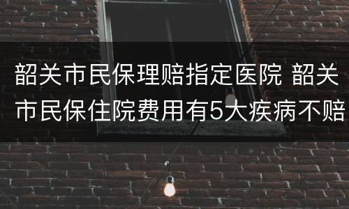 韶关市民保理赔指定医院 韶关市民保住院费用有5大疾病不赔